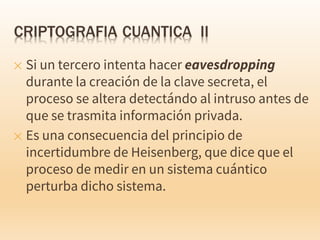 ✕ Si un tercero intenta hacer eavesdropping
durante la creación de la clave secreta, el
proceso se altera detectándo al intruso antes de
que se trasmita información privada.
✕ Es una consecuencia del principio de
incertidumbre de Heisenberg, que dice que el
proceso de medir en un sistema cuántico
perturba dicho sistema.
 