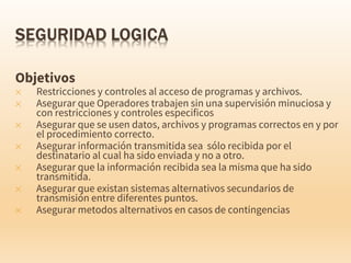 Objetivos
✕ Restricciones y controles al acceso de programas y archivos.
✕ Asegurar que Operadores trabajen sin una supervisión minuciosa y
con restricciones y controles especificos
✕ Asegurar que se usen datos, archivos y programas correctos en y por
el procedimiento correcto.
✕ Asegurar información transmitida sea sólo recibida por el
destinatario al cual ha sido enviada y no a otro.
✕ Asegurar que la información recibida sea la misma que ha sido
transmitida.
✕ Asegurar que existan sistemas alternativos secundarios de
transmisión entre diferentes puntos.
✕ Asegurar metodos alternativos en casos de contingencias
 