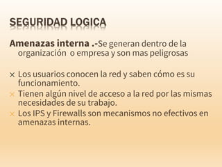 Amenazas interna .-Se generan dentro de la
organización o empresa y son mas peligrosas
✕ Los usuarios conocen la red y saben cómo es su
funcionamiento.
✕ Tienen algún nivel de acceso a la red por las mismas
necesidades de su trabajo.
✕ Los IPS y Firewalls son mecanismos no efectivos en
amenazas internas.
 