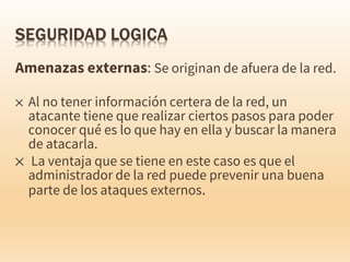 Amenazas externas: Se originan de afuera de la red.
✕ Al no tener información certera de la red, un
atacante tiene que realizar ciertos pasos para poder
conocer qué es lo que hay en ella y buscar la manera
de atacarla.
✕ La ventaja que se tiene en este caso es que el
administrador de la red puede prevenir una buena
parte de los ataques externos.
 