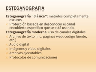 Esteganografía “clásica”: métodos completamente
oscuros.
✕ Protección basada en desconocer el canal
encubierto específico que se está usando.
Esteganografía moderna: uso de canales digitales:
✕ Archivo de texto (inc. páginas web, código fuente,
etc.)
✕ Audio digital
✕ Imágenes y vídeo digitales
✕ Archivos ejecutables
✕ Protocolos de comunicaciones
 