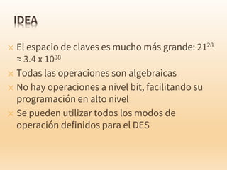 ✕ El espacio de claves es mucho más grande: 2128
≈ 3.4 x 1038
✕ Todas las operaciones son algebraicas
✕ No hay operaciones a nivel bit, facilitando su
programación en alto nivel
✕ Se pueden utilizar todos los modos de
operación definidos para el DES
 