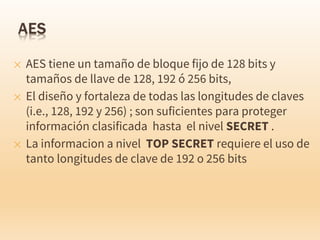 ✕ AES tiene un tamaño de bloque fijo de 128 bits y
tamaños de llave de 128, 192 ó 256 bits,
✕ El diseño y fortaleza de todas las longitudes de claves
(i.e., 128, 192 y 256) ; son suficientes para proteger
información clasificada hasta el nivel SECRET .
✕ La informacion a nivel TOP SECRET requiere el uso de
tanto longitudes de clave de 192 o 256 bits
 
