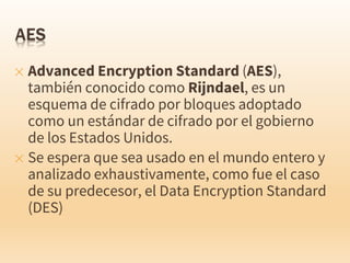 ✕ Advanced Encryption Standard (AES),
también conocido como Rijndael, es un
esquema de cifrado por bloques adoptado
como un estándar de cifrado por el gobierno
de los Estados Unidos.
✕ Se espera que sea usado en el mundo entero y
analizado exhaustivamente, como fue el caso
de su predecesor, el Data Encryption Standard
(DES)
 