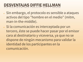 ● Sin embargo, el protocolo es sensible a ataques
activos del tipo "hombre en el medio" (mitm,
man-in-the-middle).
● Si la comunicación es interceptada por un
tercero, éste se puede hacer pasar por el emisor
cara al destinatario y viceversa, ya que no se
dispone de ningún mecanismo para validar la
identidad de los participantes en la
comunicación.
 