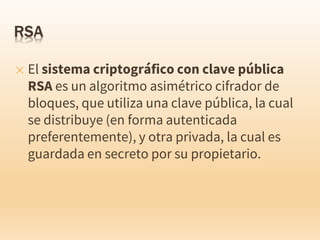✕ El sistema criptográfico con clave pública
RSA es un algoritmo asimétrico cifrador de
bloques, que utiliza una clave pública, la cual
se distribuye (en forma autenticada
preferentemente), y otra privada, la cual es
guardada en secreto por su propietario.
 