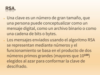 ● Una clave es un número de gran tamaño, que
una persona puede conceptualizar como un
mensaje digital, como un archivo binario o como
una cadena de bits o bytes.
● Los mensajes enviados usando el algoritmo RSA
se representan mediante números y el
funcionamiento se basa en el producto de dos
números primos grandes (mayores que 10100)
elegidos al azar para conformar la clave de
descifrado.
 