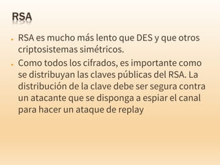 ● RSA es mucho más lento que DES y que otros
criptosistemas simétricos.
● Como todos los cifrados, es importante como
se distribuyan las claves públicas del RSA. La
distribución de la clave debe ser segura contra
un atacante que se disponga a espiar el canal
para hacer un ataque de replay
 