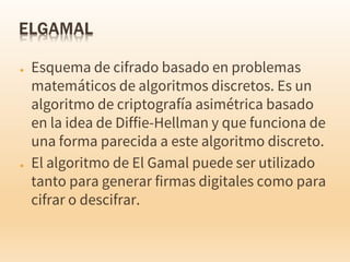 ● Esquema de cifrado basado en problemas
matemáticos de algoritmos discretos. Es un
algoritmo de criptografía asimétrica basado
en la idea de Diffie-Hellman y que funciona de
una forma parecida a este algoritmo discreto.
● El algoritmo de El Gamal puede ser utilizado
tanto para generar firmas digitales como para
cifrar o descifrar.
 
