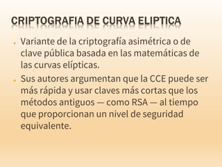 ● Variante de la criptografía asimétrica o de
clave pública basada en las matemáticas de
las curvas elípticas.
● Sus autores argumentan que la CCE puede ser
más rápida y usar claves más cortas que los
métodos antiguos — como RSA — al tiempo
que proporcionan un nivel de seguridad
equivalente.
 