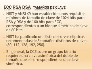 ● NIST y ANSI X9 han establecido unos requisitos
mínimos de tamaño de clave de 1024 bits para
RSA y DSA y de 160 bits para ECC,
correspondientes a un bloque simétrico de clave
de 80 bits.
● NIST ha publicado una lista de curvas elípticas
recomendadas de 5 tamaños distintos de claves
(80, 112, 128, 192, 256).
● En general, la CCE sobre un grupo binario
requiere una clave asimétrica del doble de
tamaño que el correspondiente a una clave
simétrica.
 