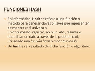 ✕ En informática, Hash se refiere a una función o
método para generar claves o llaves que representen
de manera casi unívoca a
un documento, registro, archivo, etc., resumir o
identificar un dato a través de la probabilidad,
utilizando una función hash o algoritmo hash.
✕ Un hash es el resultado de dicha función o algoritmo.
 