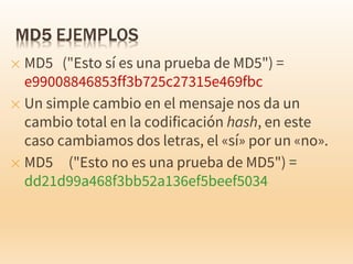 ✕ MD5 ("Esto sí es una prueba de MD5") =
e99008846853ff3b725c27315e469fbc
✕ Un simple cambio en el mensaje nos da un
cambio total en la codificación hash, en este
caso cambiamos dos letras, el «sí» por un «no».
✕ MD5 ("Esto no es una prueba de MD5") =
dd21d99a468f3bb52a136ef5beef5034
 