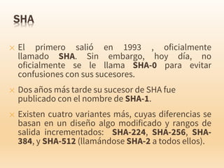 ✕ El primero salió en 1993 , oficialmente
llamado SHA. Sin embargo, hoy día, no
oficialmente se le llama SHA-0 para evitar
confusiones con sus sucesores.
✕ Dos años más tarde su sucesor de SHA fue
publicado con el nombre de SHA-1.
✕ Existen cuatro variantes más, cuyas diferencias se
basan en un diseño algo modificado y rangos de
salida incrementados: SHA-224, SHA-256, SHA-
384, y SHA-512 (llamándose SHA-2 a todos ellos).
 