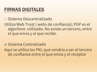 ✕ Sistema Descentralizado
Utiliza Web Trust ( webs de confianza); PGP es el
algoritmo utilizado. No existe un tercero, entre
el que envia y el que recibe.
✕ Sistema Centralizado
Aqui se utiliza los PKI, que vendria a ser el tercero
de confianza entre el que envia y el receptor
 