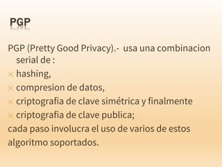 PGP (Pretty Good Privacy).- usa una combinacion
serial de :
✕ hashing,
✕ compresion de datos,
✕ criptografia de clave simétrica y finalmente
✕ criptografia de clave publica;
cada paso involucra el uso de varios de estos
algoritmo soportados.
 