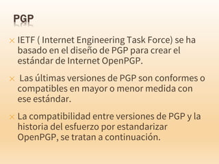 ✕ IETF ( Internet Engineering Task Force) se ha
basado en el diseño de PGP para crear el
estándar de Internet OpenPGP.
✕ Las últimas versiones de PGP son conformes o
compatibles en mayor o menor medida con
ese estándar.
✕ La compatibilidad entre versiones de PGP y la
historia del esfuerzo por estandarizar
OpenPGP, se tratan a continuación.
 