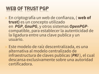✕ En criptografía un web de confianza, ( web of
trust) es un concepto utilizado
en PGP, GnuPG, y otros sistemas OpenPGP-
compatible, para establecer la autenticidad de
la ligadura entre una clave publica y un
usuario.
✕ Este modelo de raíz descentralizada, es una
alternativa al modelo centralizado de
infraestructura de claves publicas (PKI ), el cual
descansa exclusivamente sobre una autoridad
certificadora.
 