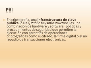 ✕ En criptografía, una infraestructura de clave
publica (o PKI, Public Key Infrastructure ) es una
combinación de hardware y software, políticas y
procedimientos de seguridad que permiten la
ejecución con garantías de operaciones
criptográficas como el cifrado, la firma digital o el no
repudio de transacciones electrónicas.
 