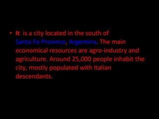 It  is a city located in the south of  Santa Fe Province ,  Argentina . The main economical resources are agro-industry and agriculture. Around 25,000 people inhabit the city, mostly populated with Italian descendants. 