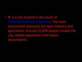 • It is a city located in the south of
Santa Fe Province, Argentina. The main
economical resources are agro-industry and
agriculture. Around 25,000 people inhabit the
city, mostly populated with Italian
descendants.