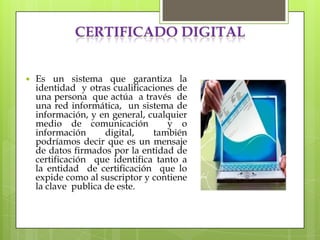 CERTIFICADO DIGITAL


   Es un sistema que garantiza la
    identidad y otras cualificaciones de
    una persona que actúa a través de
    una red informática, un sistema de
    información, y en general, cualquier
    medio de comunicación           y o
    información      digital,   también
    podríamos decir que es un mensaje
    de datos firmados por la entidad de
    certificación que identifica tanto a
    la entidad de certificación que lo
    expide como al suscriptor y contiene
    la clave publica de este.
 