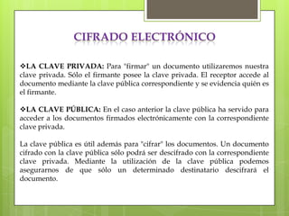 CIFRADO ELECTRÓNICO

LA CLAVE PRIVADA: Para "firmar" un documento utilizaremos nuestra
clave privada. Sólo el firmante posee la clave privada. El receptor accede al
documento mediante la clave pública correspondiente y se evidencia quién es
el firmante.

LA CLAVE PÚBLICA: En el caso anterior la clave pública ha servido para
acceder a los documentos firmados electrónicamente con la correspondiente
clave privada.

La clave pública es útil además para "cifrar" los documentos. Un documento
cifrado con la clave pública sólo podrá ser descifrado con la correspondiente
clave privada. Mediante la utilización de la clave pública podemos
asegurarnos de que sólo un determinado destinatario descifrará el
documento.
 
