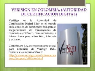 VERISIGN EN COLOMBIA. (AUTORIDAD
      DE CERTIFICACION DIGITAL)
VeriSign     es   la     Autoridad    de
Certificación Digital líder en el mundo
en la emisión de certificados SSL para el
aseguramiento de transacciones de
comercio electrónico, comunicaciones, e
interacciones para sitios Web, intranets
y extranet.

Certicámara S.A. es representante oficial
para Colombia de VeriSign INC.,
consulte esta información en:
http://www.verisign.com/latinamerica
/esp/support/affiliates.html
 