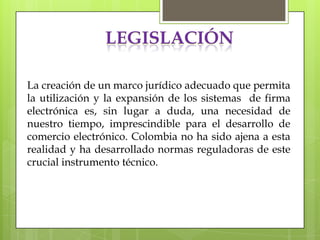 LEGISLACIÓN

La creación de un marco jurídico adecuado que permita
la utilización y la expansión de los sistemas de firma
electrónica es, sin lugar a duda, una necesidad de
nuestro tiempo, imprescindible para el desarrollo de
comercio electrónico. Colombia no ha sido ajena a esta
realidad y ha desarrollado normas reguladoras de este
crucial instrumento técnico.
 
