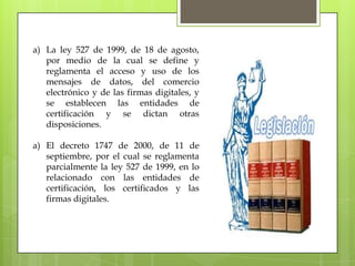 a) La ley 527 de 1999, de 18 de agosto,
   por medio de la cual se define y
   reglamenta el acceso y uso de los
   mensajes de datos, del comercio
   electrónico y de las firmas digitales, y
   se establecen las entidades de
   certificación y se dictan otras
   disposiciones.

a) El decreto 1747 de 2000, de 11 de
   septiembre, por el cual se reglamenta
   parcialmente la ley 527 de 1999, en lo
   relacionado con las entidades de
   certificación, los certificados y las
   firmas digitales.
 