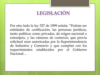LEGISLACIÓN

Por otro lado la ley 527 de 1999 señala: “Podrán ser
entidades de certificación, las personas jurídicas,
tanto publicas como privadas, de origen nacional o
extranjero, y las cámaras de comercio, que previa
solicitud sean autorizadas por la Superintendencia
de Industria y Comercio y que cumplan con los
requerimientos establecidos por el Gobierno
Nacional…
 