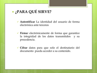    ¿PARA QUÉ SIRVE?

       Autentificar La identidad del usuario de forma
        electrónica ante terceros

       Firmar electrónicamente de forma que garantice
        la integridad de los datos transmitidos y su
        procedencia.

       Cifrar datos para que solo el destinatario del
        documento pueda acceder a su contenido.
 