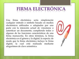 FIRMA ELECTRÓNICA

Una firma electrónica sería simplemente
cualquier método o símbolo basado en medios
electrónicos utilizados o adoptados por una
parte con la intención actual de vincularse o
autenticar un documento, cumpliendo todas o
algunas de las funciones características de una
firma manuscrita. En otros términos, la firma
electrónica es el género y la digital, la especie; de
modo que la firma electrónica incluye la firma
digital, la cual está realizada mediante
alogaritmos de clave asimétrica.
 