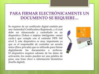 PARA FIRMAR ELECTRÓNICAMENTE UN
     DOCUMENTO SE REQUIERE…

Se requiere de un certificado digital emitido por
una Autoridad Certificadora Registrada, y el cual
debe ser almacenado y custodiado en un
dispositivo (Token o tarjetas inteligentes -smart
cards-) que cumpla con el estándar FIPS 140
nivel 2, este dispositivo es muy importante ya
que es el responsable de custodiar un secreto
único (llave privada) que es utilizado para firmar
digitalmente los documentos o archivos.
El dispositivo requiere además de los datos de
activación, los cuales pueden ser una palabra de
paso, una frase clave o información biométrica
(huella digital).
 
