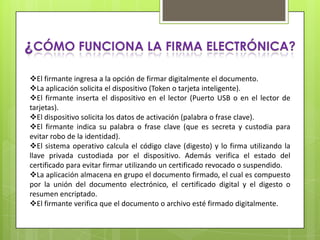 ¿CÓMO FUNCIONA LA FIRMA ELECTRÓNICA?
El firmante ingresa a la opción de firmar digitalmente el documento.
La aplicación solicita el dispositivo (Token o tarjeta inteligente).
El firmante inserta el dispositivo en el lector (Puerto USB o en el lector de
tarjetas).
El dispositivo solicita los datos de activación (palabra o frase clave).
El firmante indica su palabra o frase clave (que es secreta y custodia para
evitar robo de la identidad).
El sistema operativo calcula el código clave (digesto) y lo firma utilizando la
llave privada custodiada por el dispositivo. Además verifica el estado del
certificado para evitar firmar utilizando un certificado revocado o suspendido.
La aplicación almacena en grupo el documento firmado, el cual es compuesto
por la unión del documento electrónico, el certificado digital y el digesto o
resumen encriptado.
El firmante verifica que el documento o archivo esté firmado digitalmente.
 