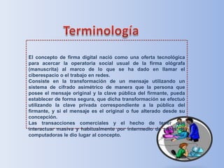 Terminología El concepto de firma digital nació como una oferta tecnológica para acercar la operatoria social usual de la firma ológrafa (manuscrita) al marco de lo que se ha dado en llamar el ciberespacio o el trabajo en redes.Consiste en la transformación de un mensaje utilizando un sistema de cifrado asimétrico de manera que la persona que posee el mensaje original y la clave pública del firmante, pueda establecer de forma segura, que dicha transformación se efectuó utilizando la clave privada correspondiente a la pública del firmante, y si el mensaje es el original o fue alterado desde su concepción.Las transacciones comerciales y el hecho de tener que interactuar masiva y habitualmente por intermedio de redes de computadoras le dio lugar al concepto.