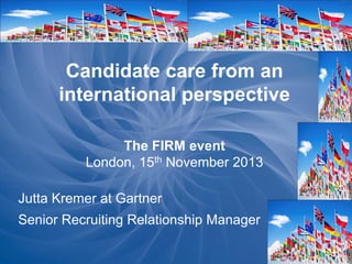 Candidate care from an
international perspective
The FIRM event
London, 15th November 2013
Jutta Kremer at Gartner
Senior Recruiting Relationship Manager

 