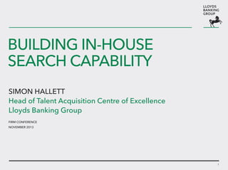 BUILDING In-house
SEARCH CAPABILITY
Simon Hallett
Head of Talent Acquisition Centre of Excellence
Lloyds Banking Group
FIRM Conference
November 2013

1

 