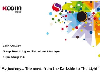 Colin Crowley
Group Resourcing and Recruitment Manager
KCOM Group PLC
“My journey… The move from the Darkside to The Light”
 