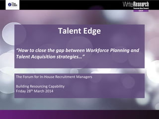 Talent Edge
“How to close the gap between Workforce Planning and
Talent Acquisition strategies…”
The Forum for In-House Recruitment Managers
Building Resourcing Capability
Friday 28th March 2014
 