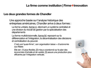 La firme comme institution | Firme+Innovation

Les deux grandes formes de Chandler

    Une approche basée sur l'analyse historique des
    entreprises américaines, Chandler arrive à deux formes :
      La forme unitaire, forme U, décrivant un système centralisé et
      une division du travail de gestion par la spécialisation des
      départements
      La forme multidivisionnelle, forme M, reposant sur la
      différenciation et l'intégration, la décentralisation des décisions
      et centralisation du pouvoir.
        C'est une"quasi-firme", son organisation laisse + d'autonomie
        aux filiales
        Elle est : [1] plus flexible, [2] mieux coordonné sur le plan des
        économies d'échelle et de variété, [3] assure une production plus
        efficiente par l'intégration verticale.
 