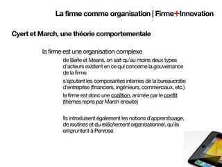 La firme comme organisation | Firme+Innovation

Cyert et March, une théorie comportementale

         la firme est une organisation complexe
                de Berle et Means, on sait qu'au moins deux types
                d'acteurs existent en ce qui concerne la gouvernance
                de la firme
                s'ajoutent les composantes internes de la bureaucratie
                d'entreprise (financiers, ingénieurs, commerciaux, etc.)
                la firme est donc une coalition, animée par le conflit
                (thèmes repris par March ensuite)

                Ils introduisent également les notions d'apprentissage,
                de routines et du relâchement organisationnel, qu'ils
                empruntent à Penrose
 