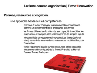La firme comme organisation | Firme+Innovation

Penrose, ressources et cognition
    une approche basée sur les compétences
              première à tenter d'intégrer formellement la connaissance
              comme un déterminant de la croissance des firmes
              les firmes diffèrent en fonction de leur capacité à mobiliser les
              ressources, et non pas à les utiliser comme de simples inputs
              introduit l'idée de ressources improductives (organizational
              slack) servant de réserve de connaissances mobilisables pour
              l'innovation
              fonde l'approche basée sur les ressources et les capacités
              (notamment dynamiques) de la firme : Prahalad et Hamel,
              Barney, Teece, Porter, etc...
 