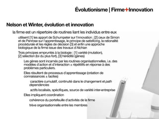 Évolutionisme | Firme+Innovation

Nelson et Winter, évolution et innovation
  la firme est un répertoire de routines liant les individus entre eux
     utilisent [1] les apport de Schumpeter sur l'innovation ; [2] ceux de Simon
     et de Penrose sur l'apprentissage, le principe de satisficing, la rationalité
     procédurale et les règles de décision [3] et enfin une approche
     biologique de la firme issue des travaux d'Alchian
     Trois principes empruntés à la biologie : [1] variété (mutation),
     [2] sélection (loi du plus fort), [3] hérédité (gènes)
           Les gènes sont incarnés par les routines organisationnelles, i.e. des
           modèles d'action et d'interaction ± répétitifs en réponse à des
           problèmes particuliers.
           Elles résultent de processus d'apprentissage (création de
           connaissances ± tacites)
                caractère cumulatif, continuité dans le changement et path
               dependencies
                actifs localisés, spécifiques, source de variété inter-entreprise
           Elles impliquent coordination	
               cohérence du portefeuille d'activités de la firme
               trève organisationnelle entre les membres
 