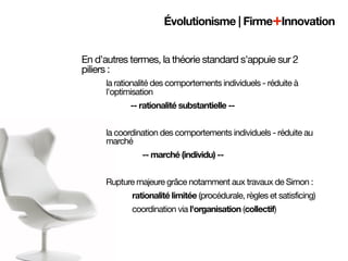 Évolutionisme | Firme+Innovation


En d'autres termes, la théorie standard s'appuie sur 2
piliers :
        la rationalité des comportements individuels - réduite à
        l'optimisation
                -- rationalité substantielle --


        la coordination des comportements individuels - réduite au
        marché
            
   
   -- marché (individu) --


        Rupture majeure grâce notamment aux travaux de Simon :

   
   
   
   rationalité limitée (procédurale, règles et satisficing)
	   	   	   	   coordination via l'organisation (collectif)
 