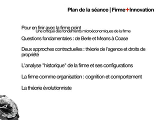 Plan de la séance | Firme+Innovation


Pour en finir avec la firme point
       Une critique des fondements microéconomiques de la firme
Questions fondamentales : de Berle et Means à Coase

Deux approches contractuelles : théorie de l'agence et droits de
propriété

L'analyse "historique" de la firme et ses configurations

La firme comme organisation : cognition et comportement

La théorie évolutionniste
 