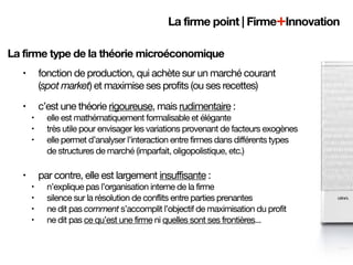 La firme point | Firme+Innovation

La firme type de la théorie microéconomique
   •       fonction de production, qui achète sur un marché courant
           (spot market) et maximise ses profits (ou ses recettes)
   •       c’est une théorie rigoureuse, mais rudimentaire :
       •     elle est mathématiquement formalisable et élégante
       •     très utile pour envisager les variations provenant de facteurs exogènes
       •     elle permet d’analyser l’interaction entre firmes dans différents types
             de structures de marché (imparfait, oligopolistique, etc.)

   •       par contre, elle est largement insuffisante :
       •     n’explique pas l’organisation interne de la firme
       •     silence sur la résolution de conflits entre parties prenantes
       •     ne dit pas comment s’accomplit l’objectif de maximisation du profit
       •     ne dit pas ce qu’est une firme ni quelles sont ses frontières...
 