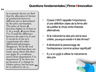 Questions fondamentales | Firme+Innovation
“   in economic theory we find
    that the allocation of factors
    of production between
    different uses is determined     •   Coase (1937) rappelle l'importance
    by the price mechanism.              d'une définition claire de la firme afin
    The price of factor A                de justifier le choix entre théories
    becomes higher in X than in
    Y. As a result, A moves from         alternatives
    Y to X until the difference
    between the prices in X and      •   Si le mécanisme des prix est le seul
    Y, except in so far as it            critère, pourquoi existe-t-il des firmes?
    compensates for other
    differential advantages,         •   Il réintroduit le personnage de
    disappears. Yet in the real
    world, we find that there are        l'entrepreneur comme acteur significatif
    many areas where this does
    not apply. If a workman          •   Il y a un coût à utiliser le mécanisme
    moves from department Y to           des prix
    department X, he does not
    go because of a change in
    relative prices, but because
    he is ordered to do so.
                                ”
 