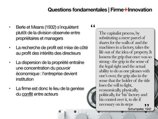 Questions fondamentales | Firme+Innovation


•   Berle et Means (1932) s'inquiètent
    plutôt de la division observée entre      “   The capitalist process, by
    propriétaires et managers                     substituting a mere parcel of
                                                  shares for the walls of and the
•   La recherche de profit est mise de côté       machines in a factory, takes the
    au profit des intérêts des directeurs         life out of the idea of property. It
                                                  loosens the grip that once was so
•   La dispersion de la propriété entraîne        strong - the grip in the sense of
    une concentration du pouvoir                  the legal right and the actual
                                                  ability to do as one pleases with
    économique : l'entreprise devient             one’s own; the grip also in the
    institution                                   sense that the holder of the title
                                                  loses the will to fight,
•   La firme est donc le lieu de la genèse        economically, physically,
    du conflit entre acteurs                      politically, for ‘his’ factory and
                                                  his control over it, to die if

                                                                                ”
                                                  necessary on its steps
                                                                     Schumpeter, 1942
 