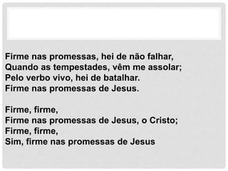 Firme nas promessas, hei de não falhar,
Quando as tempestades, vêm me assolar;
Pelo verbo vivo, hei de batalhar.
Firme nas promessas de Jesus.
Firme, firme,
Firme nas promessas de Jesus, o Cristo;
Firme, firme,
Sim, firme nas promessas de Jesus
 